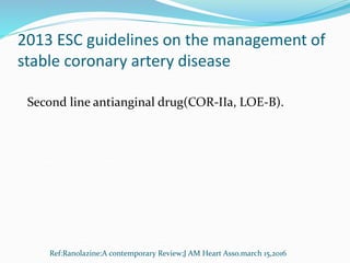 2013 ESC guidelines on the management of
stable coronary artery disease
Second line antianginal drug(COR-IIa, LOE-B).
Ref:Ranolazine:A contemporary Review;J AM Heart Asso.march 15,2016
 