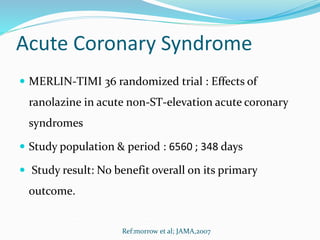Acute Coronary Syndrome
 MERLIN-TIMI 36 randomized trial : Effects of
ranolazine in acute non-ST-elevation acute coronary
syndromes
 Study population & period : 6560 ; 348 days
 Study result: No benefit overall on its primary
outcome.
Ref:morrow et al; JAMA,2007
 