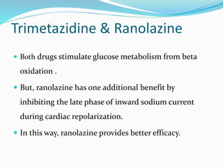 Trimetazidine & Ranolazine
 Both drugs stimulate glucose metabolism from beta
oxidation .
 But, ranolazine has one additional benefit by
inhibiting the late phase of inward sodium current
during cardiac repolarization.
 In this way, ranolazine provides better efficacy.
 