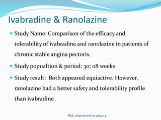Ivabradine & Ranolazine
 Study Name: Comparison of the efficacy and
tolerability of ivabradine and ranolazine in patients of
chronic stable angina pectoris.
 Study popualtion & period: 30; 08 weeks
 Study result: Both appeared equiactive. However,
ranolazine had a better safety and tolerability profile
than ivabradine .
Ref: chaturvedi et al;2013
 