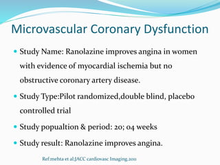 Microvascular Coronary Dysfunction
 Study Name: Ranolazine improves angina in women
with evidence of myocardial ischemia but no
obstructive coronary artery disease.
 Study Type:Pilot randomized,double blind, placebo
controlled trial
 Study popualtion & period: 20; 04 weeks
 Study result: Ranolazine improves angina.
Ref:mehta et al;JACC cardiovasc Imaging.2011
 