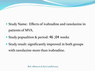  Study Name: Effects of ivabradine and ranolazine in
patients of MVA.
 Study popualtion & period: 46 ;04 weeks
 Study result: significantly improved in both groups
with ranolazine more than ivabradine.
Ref: villano et al.Am J cardiol.2013
 