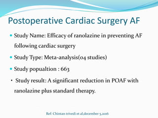 Postoperative Cardiac Surgery AF
 Study Name: Efficacy of ranolazine in preventing AF
following cardiac surgery
 Study Type: Meta-analysis(04 studies)
 Study popualtion : 663
• Study result: A significant reduction in POAF with
ranolazine plus standard therapy.
Ref: Chintan trivedi et al,december 5,2016
 