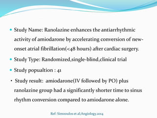  Study Name: Ranolazine enhances the antiarrhythmic
activity of amiodarone by accelerating conversion of new-
onset atrial fibrillation(<48 hours) after cardiac surgery.
 Study Type: Randomized,single-blind,clinical trial
 Study popualtion : 41
• Study result: amiodarone(IV followed by PO) plus
ranolazine group had a significantly shorter time to sinus
rhythm conversion compared to amiodarone alone.
Ref: Simooulos et al;Angiology.2014
 