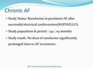 Chronic AF
 Study Name: Ranolazine in persistent AF after
successful electrical cardioversion(RAFFAELLO).
 Study popualtion & period : 241 ; 04 months
 Study result: No dose of ranolazine significantly
prolonged time to AF recurrence.
Ref: De ferrari et al; heart rhythm.2015
 