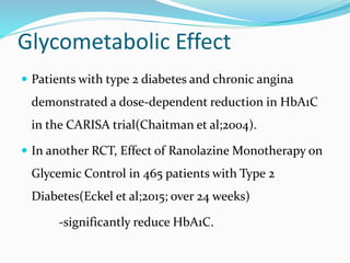 Glycometabolic Effect
 Patients with type 2 diabetes and chronic angina
demonstrated a dose-dependent reduction in HbA1C
in the CARISA trial(Chaitman et al;2004).
 In another RCT, Effect of Ranolazine Monotherapy on
Glycemic Control in 465 patients with Type 2
Diabetes(Eckel et al;2015; over 24 weeks)
-significantly reduce HbA1C.
 