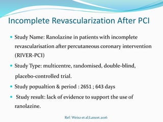 Incomplete Revascularization After PCI
 Study Name: Ranolazine in patients with incomplete
revascularisation after percutaneous coronary intervention
(RIVER-PCI)
 Study Type: multicentre, randomised, double-blind,
placebo-controlled trial.
 Study popualtion & period : 2651 ; 643 days
 Study result: lack of evidence to support the use of
ranolazine.
Ref: Weisz et al;Lancet.2016
 