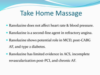 Take Home Massage
 Ranolazine does not affect heart rate & blood pressure.
 Ranolazine is a second-line agent in refractory angina.
 Ranolazine shows potential role in MCD, post-CABG
AF, and type 2 diabetes.
 Ranolazine has limited evidence in ACS, incomplete
revascularization post-PCI, and chronic AF.
 