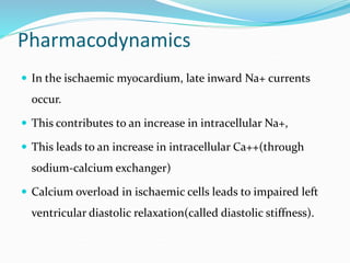 Pharmacodynamics
 In the ischaemic myocardium, late inward Na+ currents
occur.
 This contributes to an increase in intracellular Na+,
 This leads to an increase in intracellular Ca++(through
sodium-calcium exchanger)
 Calcium overload in ischaemic cells leads to impaired left
ventricular diastolic relaxation(called diastolic stiffness).
 