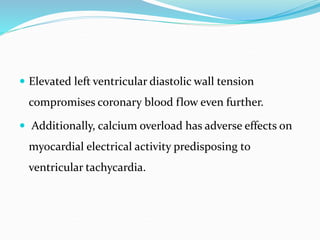  Elevated left ventricular diastolic wall tension
compromises coronary blood flow even further.
 Additionally, calcium overload has adverse effects on
myocardial electrical activity predisposing to
ventricular tachycardia.
 