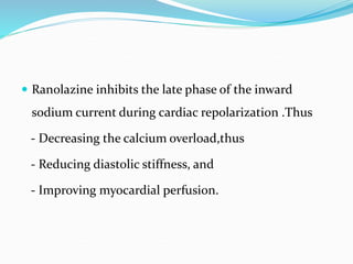  Ranolazine inhibits the late phase of the inward
sodium current during cardiac repolarization .Thus
- Decreasing the calcium overload,thus
- Reducing diastolic stiffness, and
- Improving myocardial perfusion.
 
