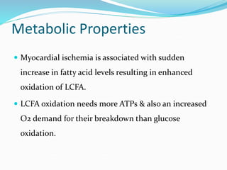 Metabolic Properties
 Myocardial ischemia is associated with sudden
increase in fatty acid levels resulting in enhanced
oxidation of LCFA.
 LCFA oxidation needs more ATPs & also an increased
O2 demand for their breakdown than glucose
oxidation.
 