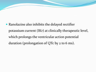  Ranolazine also inhibits the delayed rectifier
potassium current (IKr) at clinically therapeutic level,
which prolongs the ventricular action potential
duration (prolongation of QTc by 2 to 6 ms).
 