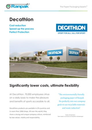 The Paper Packaging Experts™
Decathlon
Decathlons products are available in 29 countries and
in more than 1060 shops. All over the world, they
share a strong and unique company culture, reinforced
by two values: vitality and responsibility.
At Decathlon, 70,000 employees strive
on a daily basis to make the pleasure
and benefits of sports accessible to all.
“The environmentally friendly
	 packaging paper of Ranpak
	 fits perfectly into our company
goals to use recyclable materials
and waste reduction”.
Significantly lower costs, ultimate flexibility
Susan Zimmermann,
Team leader e-commerce at Decathlon Schwetzingen
Cost reduction
Speed up the process
Perfect Protection
 