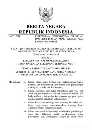 BERITA NEGARA
REPUBLIK INDONESIA
No.57, 2010 KEMENTERIAN PEMBERDAYAAN PEREMPUAN
DAN PERLINDUNGAN ANAK. Kekerasan Anak.
Rencana Aksi Nasional.
PERATURAN MENTERI NEGARA PEMBERDAYAAN PEREMPUAN
DAN PERLINDUNGAN ANAK REPUBLIK INDONESIA
NOMOR 02 TAHUN 2010
TENTANG
RENCANA AKSI NASIONAL PENCEGAHAN
DAN PENANGANAN KEKERASAN TERHADAP ANAK
DENGAN RAHMAT TUHAN YANG MAHA ESA
MENTERI NEGARA PEMBERDAYAAN PEREMPUAN DAN
PERLINDUNGAN ANAK REPUBLIK INDONESIA,
Menimbang : a. bahwa setiap anak berhak atas kelangsungan hidup,
tumbuh, dan berkembang serta berhak atas perlindungan
dari segala bentuk-bentuk kekerasan;
b. bahwa Indonesia yang telah meratifikasi Konvensi Hak
Anak dengan Keputusan Presiden Nomor 36 Tahun 1990
berkewajiban untuk melakukan upaya-upaya pencegahan
dan penanganan kekerasan terhadap anak;
c. bahwa kekerasan terhadap anak sekarang ini sudah pada
tahap yang sangat memprihatinkan sehingga harus
ditangani dengan sungguh-sungguh;
d. bahwa pemerintah dalam upaya memberikan perlindungan
anak dari kekerasan perlu melaksanakan upaya
pencegahan dan penanganan kekerasan dalam suatu
www.djpp.depkumham.go.id
 