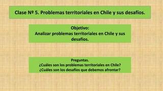 Clase Nº 5. Problemas territoriales en Chile y sus desafíos.
Objetivo:
Analizar problemas territoriales en Chile y sus
desafíos.
Preguntas.
¿Cuáles son los problemas territoriales en Chile?
¿Cuáles son los desafíos que debemos afrontar?
 