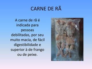 CARNE DE RÃ	A carne de rã é indicada para pessoas debilitadas, por seu muito macia, de fácil digestibilidade e superior à de frango ou de peixe.