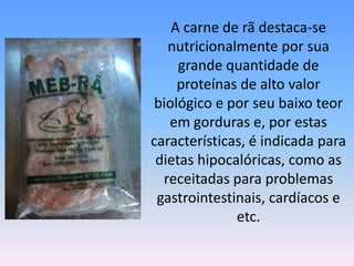 	A carne de rã destaca-se nutricionalmente por sua grande quantidade de proteínas de alto valor biológico e por seu baixo teor em gorduras e, por estas características, é indicada para dietas hipocalóricas, como as receitadas para problemas gastrointestinais, cardíacos e etc.