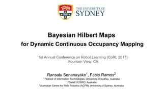 Bayesian Hilbert Maps
for Dynamic Continuous Occupancy Mapping
Ransalu Senanayake1
, Fabio Ramos2
1,2
School of Information Technologies, University of Sydney, Australia
1,2
Data61/CSIRO, Australia
2
Australian Centre for Field Robotics (ACFR), University of Sydney, Australia
1st Annual Conference on Robot Learning (CoRL 2017)
Mountain View, CA
 