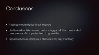Conclusions
A locked mobile device is still insecure
Unattended mobile devices can be a bigger risk than unattended
computers and companies tend to ignore this
Consequences of losing your phone are not only monetary
 