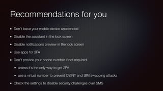 Recommendations for you
Don’t leave your mobile device unattended
Disable the assistant in the lock screen
Disable notiﬁcations preview in the lock screen
Use apps for 2FA
Don’t provide your phone number if not required
unless it’s the only way to get 2FA
use a virtual number to prevent OSINT and SIM swapping attacks
Check the settings to disable security challenges over SMS
 