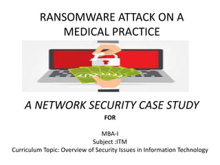 RANSOMWARE ATTACK ON A
MEDICAL PRACTICE
A NETWORK SECURITY CASE STUDY
FOR
MBA-I
Subject :ITM
Curriculum Topic: Overview of Security Issues in Information Technology
 