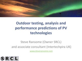 Outdoor testing, analysis and
  performance predictions of PV
          technologies

      Steve Ransome (Owner SRCL)
and associate consultant (Intertechpira UK)
             www.steveransome.com
 
