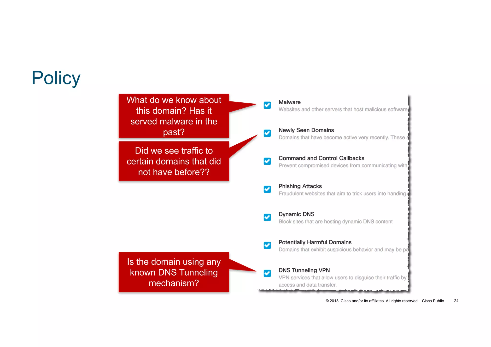 © 2018 Cisco and/or its affiliates. All rights reserved. Cisco Public
Policy
Did we see traffic to
certain domains that did
not have before??
What do we know about
this domain? Has it
served malware in the
past?
Is the domain using any
known DNS Tunneling
mechanism?
TECSEC-2005 24
 