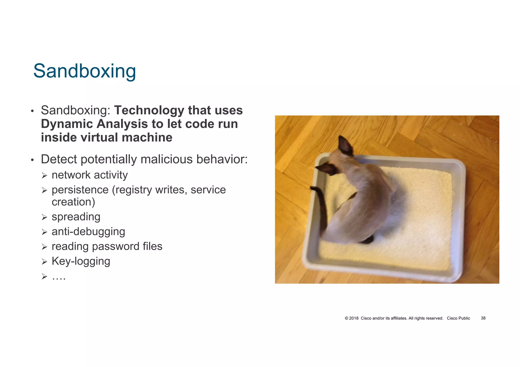 © 2018 Cisco and/or its affiliates. All rights reserved. Cisco Public
Sandboxing
• Sandboxing: Technology that uses
Dynamic Analysis to let code run
inside virtual machine
• Detect potentially malicious behavior:
Ø network activity
Ø persistence (registry writes, service
creation)
Ø spreading
Ø anti-debugging
Ø reading password files
Ø Key-logging
Ø ….
TECSEC-2005 38
 