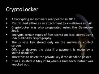 CryptoLocker
 A Encrypting ransomware reappeared in 2013.
 Distributed either as an attachment to a malicious e-mail.
 Cryptolocker was also propagated using the Gameover
ZeuS.
 Encrypts certain types of files stored on local drives using
RSA public-key cryptography.
 The private key stored only on the malware's control
servers.
 Offers to decrypt the data if a payment is made by a
stated deadline.
 Threatens to delete the private key if the deadline passes.
 It was isolated in May 2014,when a Gameover botnet was
knocked out.
 