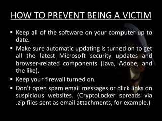 HOW TO PREVENT BEING A VICTIM
 Keep all of the software on your computer up to
date.
 Make sure automatic updating is turned on to get
all the latest Microsoft security updates and
browser-related components (Java, Adobe, and
the like).
 Keep your firewall turned on.
 Don't open spam email messages or click links on
suspicious websites. (CryptoLocker spreads via
.zip files sent as email attachments, for example.)
 