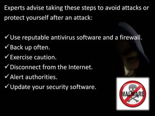 Experts advise taking these steps to avoid attacks or
protect yourself after an attack:
Use reputable antivirus software and a firewall.
Back up often.
Exercise caution.
Disconnect from the Internet.
Alert authorities.
Update your security software.
 