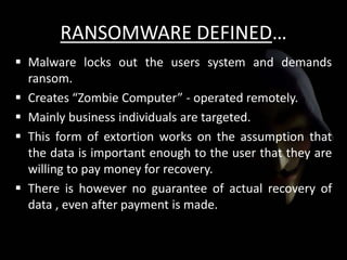 RANSOMWARE DEFINED…
 Malware locks out the users system and demands
ransom.
 Creates “Zombie Computer” - operated remotely.
 Mainly business individuals are targeted.
 This form of extortion works on the assumption that
the data is important enough to the user that they are
willing to pay money for recovery.
 There is however no guarantee of actual recovery of
data , even after payment is made.
 