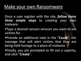 Make your own Ransomware
Once a user register with the site, follow these
three simple steps to creating your own
malware:
Type a desired ransom amount you want to ask
victims for.
Provide an additional note in the "Cause", the
message that will alert victims that they are
being held hostage to a piece of malware.
Finally, you are prompted to fill out a captcha,
and click "Create".
 
