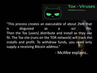 "This process creates an executable of about 2MB that
is disguised as a .scr file.
Then the Tox [users] distribute and install as they see
fit. The Tox site (runs on the TOR network) will track the
installs and profit. To withdraw funds, you need only
supply a receiving Bitcoin address.“
- McAfee explains..
 