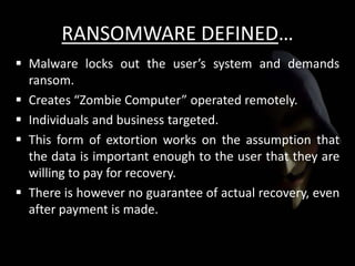 RANSOMWARE DEFINED…
 Malware locks out the user’s system and demands
ransom.
 Creates “Zombie Computer” operated remotely.
 Individuals and business targeted.
 This form of extortion works on the assumption that
the data is important enough to the user that they are
willing to pay for recovery.
 There is however no guarantee of actual recovery, even
after payment is made.
 