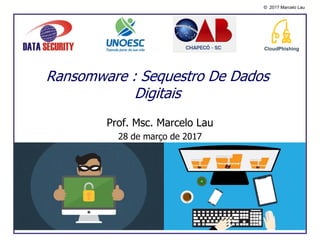© 2017 Marcelo Lau
Prof. Msc. Marcelo Lau
28 de março de 2017
Ransomware : Sequestro De Dados
Digitais
 