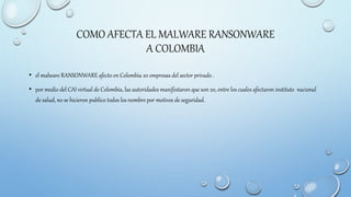 COMO AFECTA EL MALWARE RANSONWARE
A COLOMBIA
• el malware RANSONWARE afecto en Colombia 20 empresas del sector privado .
• por medio del CAI virtual de Colombia, las autoridades manifestaron que son 20, entre los cuales afectaron instituto nacional
de salud, no se hicieron publico todos los nombre por motivos de seguridad.
 