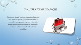 CUAL ES LA FORMA DE ATAQUE
el ransomware, llamado "wannacry", bloquea todos los archivos
de un ordenador infectado y pide al administrador de la
computadora que pague para recuperar el control de los
mismos. los investigadores dicen que se está extendiendo a
través de un exploit de microsoft windows llamado
"eternalblue",
 