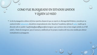 COMO FUE BLOQUEADO EN ESTADOS UNIDOS
Y QUIEN LO HIZO
• la ola de propagación se detuvo de forma repentina después de que un experto en ciberseguridad británico, conocido por su
cuenta de twitter malwaretech, descubriera inesperadamente cómo 'desactivar' la epidemia, informa el medio. resultó que la
dirección web en cuestión 'iuqerfsodp9ifjaposdfjhgosurijfaewrwergwea', que a primera vista no tiene ningún sentido era el 'kill
switch', o 'botón de emergencia', para el wannacry, establecido por los propios creadores del virus como medida para detener
eventualmente su propagación.
 
