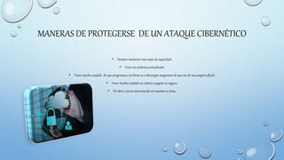 MANERAS DE PROTEGERSE DE UN ATAQUE CIBERNÉTICO
• Siempre mantener una copia de seguridad.
• Tener un antivirus actualizado.
• Tener mucho cuidado de que programas o archivos va a descargar asegurarse de que sea de una pagina oficial.
• Tener mucho cuidado no entrar a pagina no segura.
• No abrir correos desconocido sin asuntos ni tema.
 