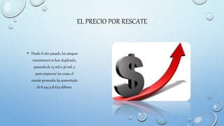 EL PRECIO POR RESCATE
• Desde el año pasado, los ataques
ransomware se han duplicado,
pasando de 23 mil a 56 mil. y
para empeorar las cosas, el
rescate promedio ha aumentado
de $ 294 a $ 679 dólares.
 