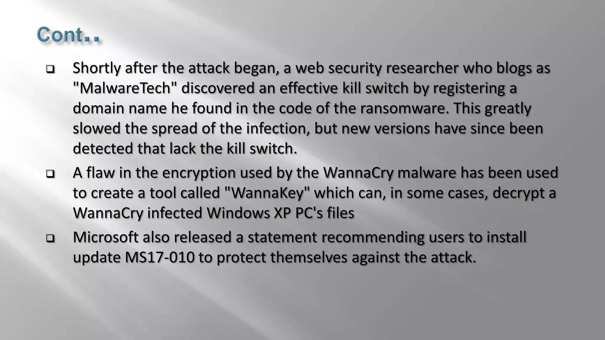  Shortly after the attack began, a web security researcher who blogs as
"MalwareTech" discovered an effective kill switch by registering a
domain name he found in the code of the ransomware. This greatly
slowed the spread of the infection, but new versions have since been
detected that lack the kill switch.
 A flaw in the encryption used by the WannaCry malware has been used
to create a tool called "WannaKey" which can, in some cases, decrypt a
WannaCry infected Windows XP PC's files
 Microsoft also released a statement recommending users to install
update MS17-010 to protect themselves against the attack.
 