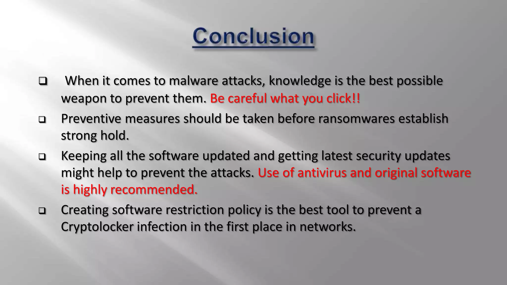  When it comes to malware attacks, knowledge is the best possible
weapon to prevent them. Be careful what you click!!
 Preventive measures should be taken before ransomwares establish
strong hold.
 Keeping all the software updated and getting latest security updates
might help to prevent the attacks. Use of antivirus and original software
is highly recommended.
 Creating software restriction policy is the best tool to prevent a
Cryptolocker infection in the first place in networks.
 