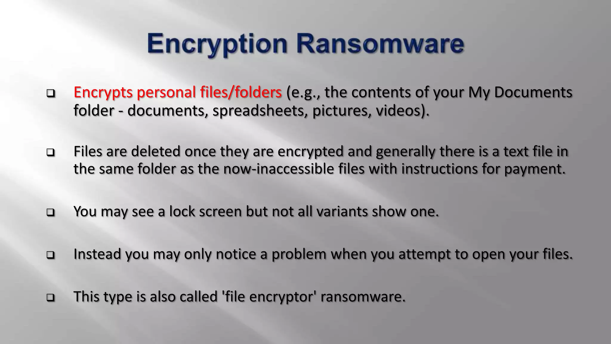  Encrypts personal files/folders (e.g., the contents of your My Documents
folder - documents, spreadsheets, pictures, videos).
 Files are deleted once they are encrypted and generally there is a text file in
the same folder as the now-inaccessible files with instructions for payment.
 You may see a lock screen but not all variants show one.
 Instead you may only notice a problem when you attempt to open your files.
 This type is also called 'file encryptor' ransomware.
 