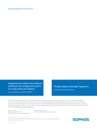 Cómo protegerse del ransomware
2018-02 WP-ES (NP)
Copyright 2018 Sophos Ltd. Reservados todos los derechos.
Constituida en Inglaterra y Gales bajo el número de registro 2096520, The Pentagon, Abingdon Science Park, Abingdon, OX14 3YP, Reino Unido
Sophos es una marca registrada de Sophos Ltd. Todos los demás nombres de productos y empresas mencionados son marcas comerciales o
registradas de sus respectivos propietarios.
Ventas en España
Teléfono: (+34) 913 756 756
Correo electrónico: comercialES@sophos.com
Ventas enAmérica Latina
Correo electrónico: Latamsales@sophos.com
Pruebe Sophos Intercept X gratis en
es.sophos.com/intercept-x
Asegúrese de utilizar las mejores
prácticas de configuración para
sus soluciones de Sophos.
www.sophos.com/kb/120797
Más de 100 millones de usuarios en 150 países confían en Sophos para obtener la mejor protección contra amenazas complejas y
fugas de datos. Nuestro objetivo es ofrecer soluciones de seguridad completa fáciles de desplegar, administrar y utilizar con el coste
total de propiedad más bajo del sector. Sophos ofrece soluciones galardonadas de cifrado y protección para estaciones, Internet, correo
electrónico, móviles, servidores y redes con el respaldo de SophosLabs, nuestra red de centros de investigación de amenazas. Infórmese
mejor en www.sophos.com/es-es/products.
 