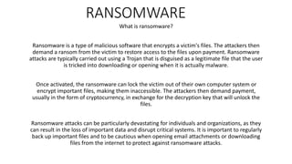 RANSOMWARE
What is ransomware?
Ransomware is a type of malicious software that encrypts a victim's files. The attackers then
demand a ransom from the victim to restore access to the files upon payment. Ransomware
attacks are typically carried out using a Trojan that is disguised as a legitimate file that the user
is tricked into downloading or opening when it is actually malware.
Once activated, the ransomware can lock the victim out of their own computer system or
encrypt important files, making them inaccessible. The attackers then demand payment,
usually in the form of cryptocurrency, in exchange for the decryption key that will unlock the
files.
Ransomware attacks can be particularly devastating for individuals and organizations, as they
can result in the loss of important data and disrupt critical systems. It is important to regularly
back up important files and to be cautious when opening email attachments or downloading
files from the internet to protect against ransomware attacks.
 