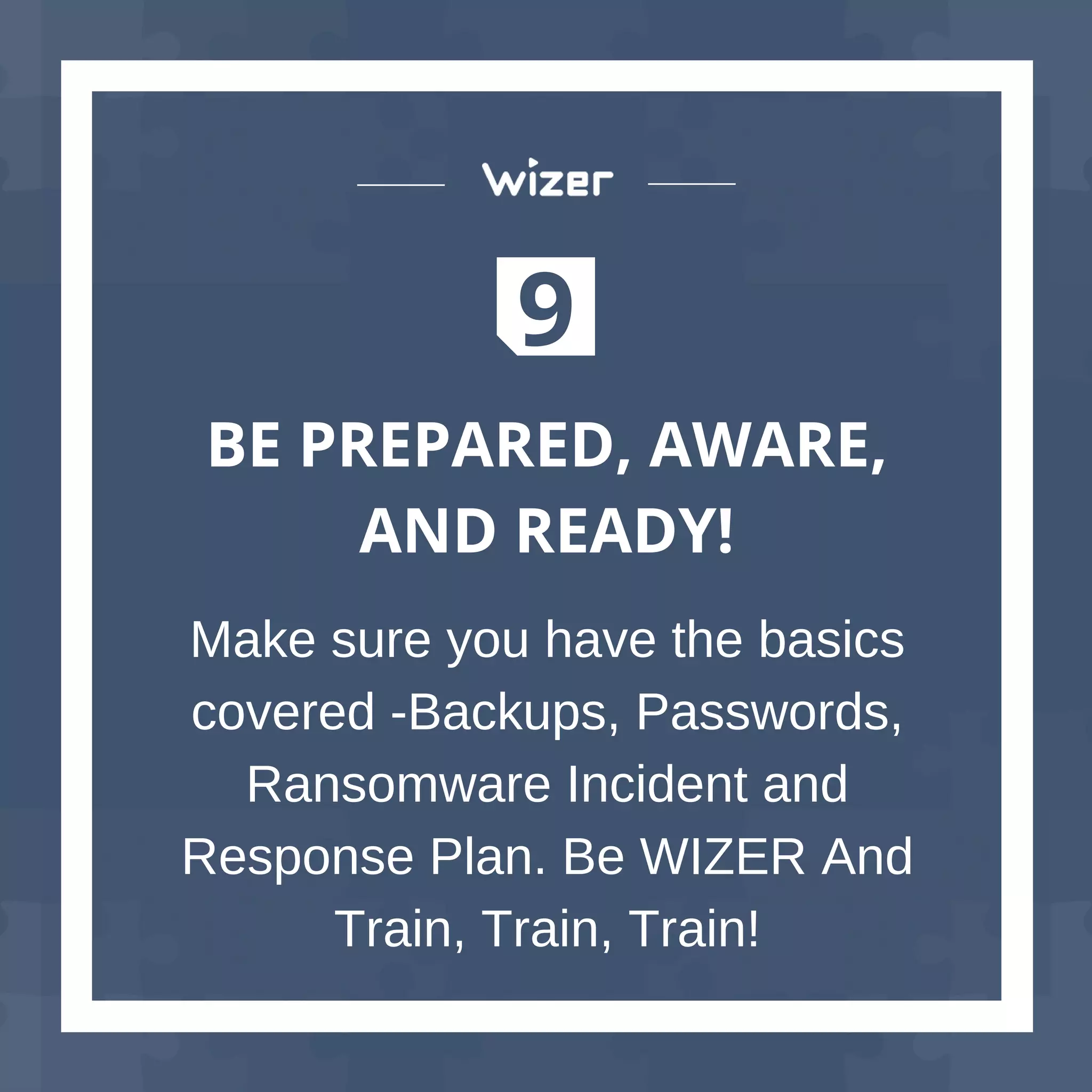 9
BE PREPARED, AWARE,
AND READY!
Make sure you have the basics
covered -Backups, Passwords,
Ransomware Incident and
Response Plan. Be WIZER And
Train, Train, Train!
 