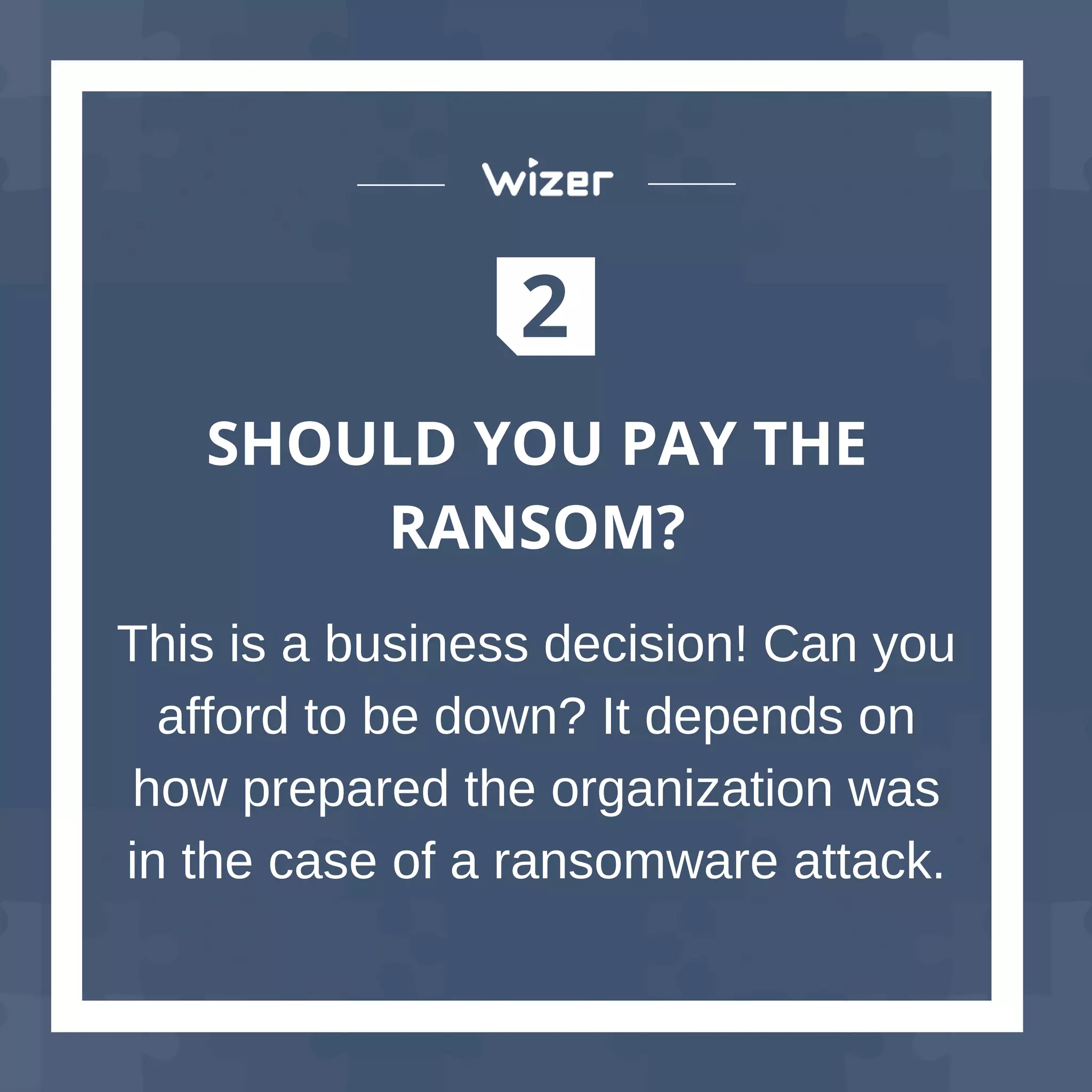 2
SHOULD YOU PAY THE
RANSOM?
This is a business decision! Can you
afford to be down? It depends on
how prepared the organization was
in the case of a ransomware attack.
 