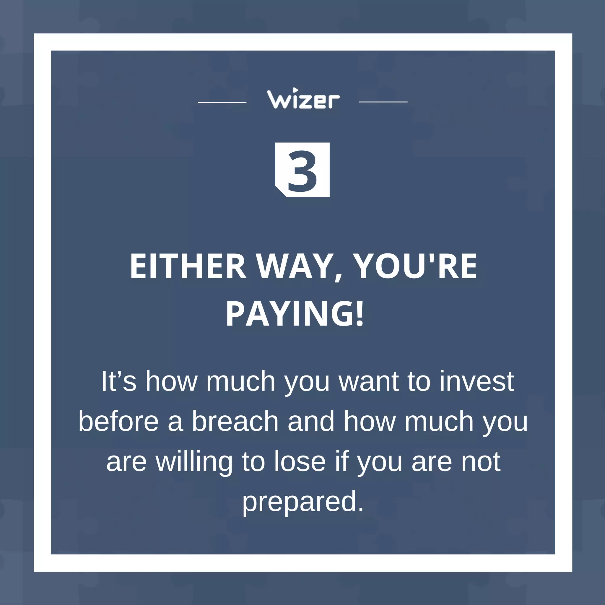3
EITHER WAY, YOU'RE
PAYING!
It’s how much you want to invest
before a breach and how much you
are willing to lose if you are not
prepared.
 